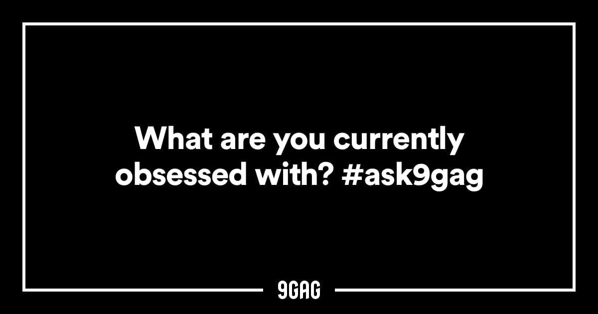 ask-9gag-what-are-you-currently-obsessed-with-9gag