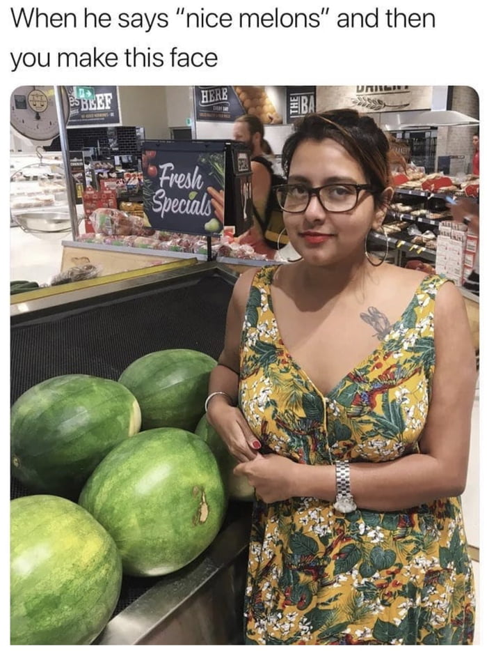 When he says “nice melons “ and then you make this face 9GAG