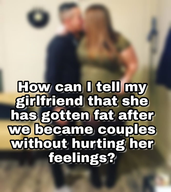 My girlfriend had gotten fat and I want to tell her that!! 