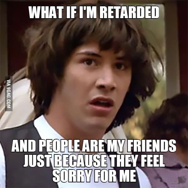 What if I'm retarded. And people are my friends just because they feel ...