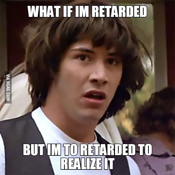 WHAT IF IM RETARDED. but im to retarded to realize it - 9GAG