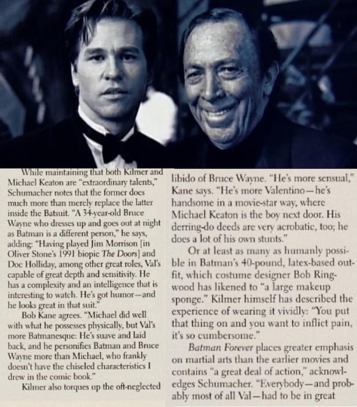 In an interview for Cinescape, Bob Kane commented that he thought Val Kilmer  was a better choice for Batman than Keaton. Saying that Kilmer fit the  handsome Bruce Wayne that Kane had